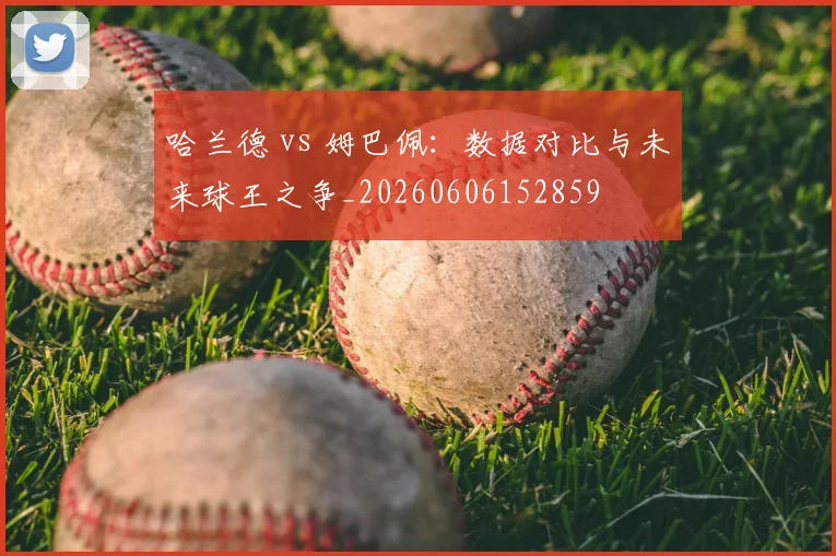 哈兰德 vs 姆巴佩:数据对比与未来球王之争_20260606152859
