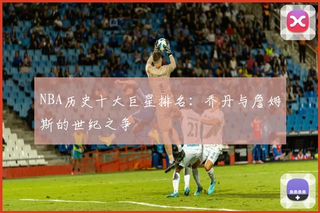 NBA历史十大巨星排名:乔丹与詹姆斯的世纪之争
