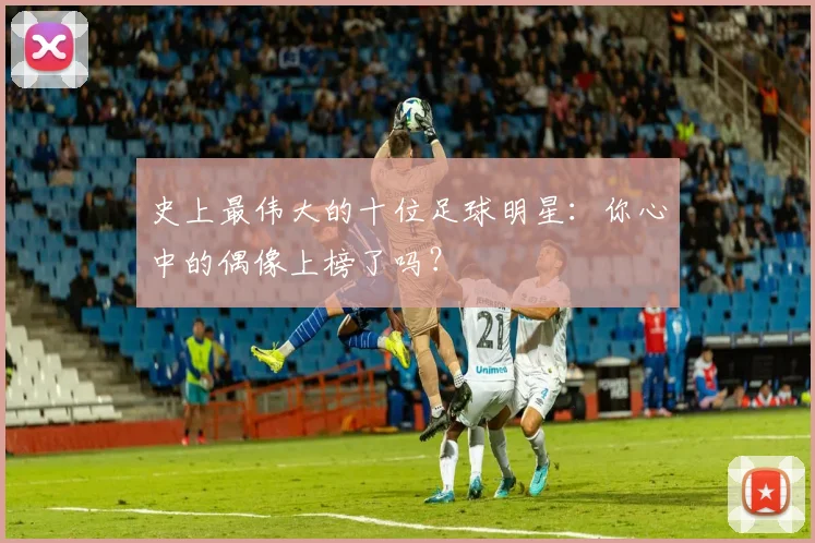 史上最伟大的十位足球明星:你心中的偶像上榜了吗?